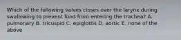 Which of the following valves closes over the larynx during swallowing to prevent food from entering the trachea? A. pulmonary B. tricuspid C. epiglottis D. aortic E. none of the above