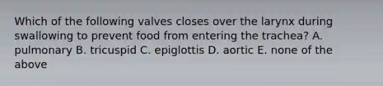 Which of the following valves closes over the larynx during swallowing to prevent food from entering the trachea? A. pulmonary B. tricuspid C. epiglottis D. aortic E. none of the above