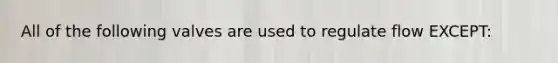 All of the following valves are used to regulate flow EXCEPT: