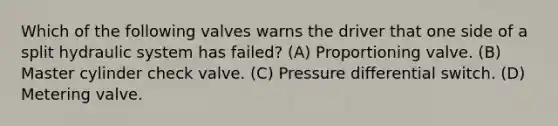 Which of the following valves warns the driver that one side of a split hydraulic system has failed? (A) Proportioning valve. (B) Master cylinder check valve. (C) Pressure differential switch. (D) Metering valve.