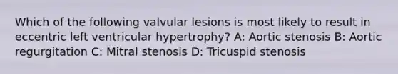 Which of the following valvular lesions is most likely to result in eccentric left ventricular hypertrophy? A: Aortic stenosis B: Aortic regurgitation C: Mitral stenosis D: Tricuspid stenosis