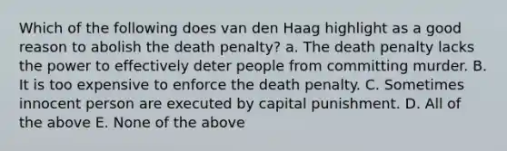 Which of the following does van den Haag highlight as a good reason to abolish the death penalty? a. The death penalty lacks the power to effectively deter people from committing murder. B. It is too expensive to enforce the death penalty. C. Sometimes innocent person are executed by capital punishment. D. All of the above E. None of the above