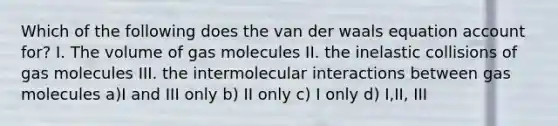 Which of the following does the van der waals equation account for? I. The volume of gas molecules II. the inelastic collisions of gas molecules III. the intermolecular interactions between gas molecules a)I and III only b) II only c) I only d) I,II, III