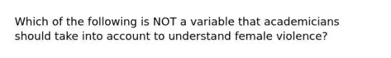 Which of the following is NOT a variable that academicians should take into account to understand female violence?