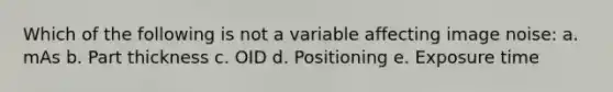 Which of the following is not a variable affecting image noise: a. mAs b. Part thickness c. OID d. Positioning e. Exposure time