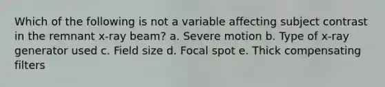 Which of the following is not a variable affecting subject contrast in the remnant x-ray beam? a. Severe motion b. Type of x-ray generator used c. Field size d. Focal spot e. Thick compensating filters