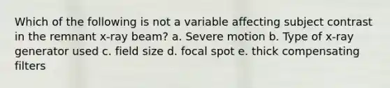 Which of the following is not a variable affecting subject contrast in the remnant x-ray beam? a. Severe motion b. Type of x-ray generator used c. field size d. focal spot e. thick compensating filters