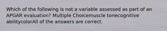 Which of the following is not a variable assessed as part of an APGAR evaluation? Multiple Choicemuscle tonecognitive abilitycolorAll of the answers are correct.