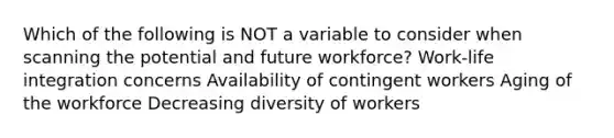 Which of the following is NOT a variable to consider when scanning the potential and future workforce? Work-life integration concerns Availability of contingent workers Aging of the workforce Decreasing diversity of workers