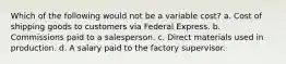 Which of the following would not be a variable cost? a. Cost of shipping goods to customers via Federal Express. b. Commissions paid to a salesperson. c. Direct materials used in production. d. A salary paid to the factory supervisor.