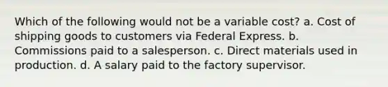 Which of the following would not be a variable cost? a. Cost of shipping goods to customers via Federal Express. b. Commissions paid to a salesperson. c. Direct materials used in production. d. A salary paid to the factory supervisor.