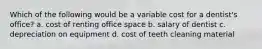 Which of the following would be a variable cost for a dentist's office? a. cost of renting office space b. salary of dentist c. depreciation on equipment d. cost of teeth cleaning material