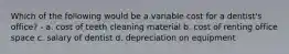 Which of the following would be a variable cost for a dentist's office? - a. cost of teeth cleaning material b. cost of renting office space c. salary of dentist d. depreciation on equipment