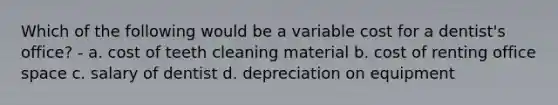 Which of the following would be a variable cost for a dentist's office? - a. cost of teeth cleaning material b. cost of renting office space c. salary of dentist d. depreciation on equipment