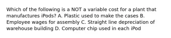 Which of the following is a NOT a variable cost for a plant that manufactures iPods? A. Plastic used to make the cases B. Employee wages for assembly C. Straight line depreciation of warehouse building D. Computer chip used in each iPod