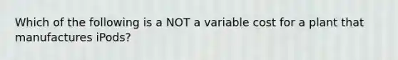 Which of the following is a NOT a variable cost for a plant that manufactures iPods?