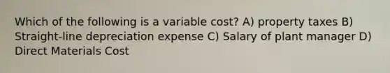 Which of the following is a variable cost? A) property taxes B) Straight-line depreciation expense C) Salary of plant manager D) Direct Materials Cost