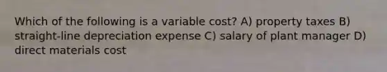 Which of the following is a variable cost? A) property taxes B) straight-line depreciation expense C) salary of plant manager D) direct materials cost