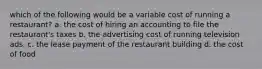 which of the following would be a variable cost of running a restaurant? a. the cost of hiring an accounting to file the restaurant's taxes b. the advertising cost of running television ads. c. the lease payment of the restaurant building d. the cost of food