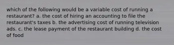 which of the following would be a variable cost of running a restaurant? a. the cost of hiring an accounting to file the restaurant's taxes b. the advertising cost of running television ads. c. the lease payment of the restaurant building d. the cost of food