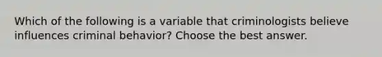 Which of the following is a variable that criminologists believe influences criminal behavior? Choose the best answer.