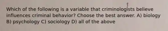 Which of the following is a variable that criminologists believe influences criminal behavior? Choose the best answer. A) biology B) psychology C) sociology D) all of the above