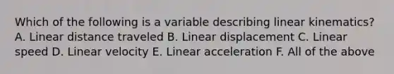 Which of the following is a variable describing linear kinematics? A. Linear distance traveled B. Linear displacement C. Linear speed D. Linear velocity E. Linear acceleration F. All of the above