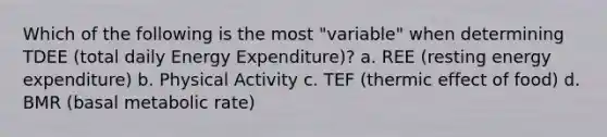 Which of the following is the most "variable" when determining TDEE (total daily Energy Expenditure)? a. REE (resting energy expenditure) b. Physical Activity c. TEF (thermic effect of food) d. BMR (basal metabolic rate)