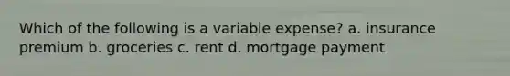 Which of the following is a variable expense? a. insurance premium b. groceries c. rent d. mortgage payment