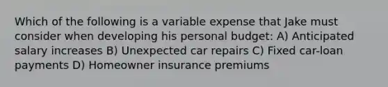 Which of the following is a variable expense that Jake must consider when developing his personal budget: A) Anticipated salary increases B) Unexpected car repairs C) Fixed car-loan payments D) Homeowner insurance premiums