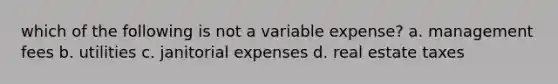 which of the following is not a variable expense? a. management fees b. utilities c. janitorial expenses d. real estate taxes