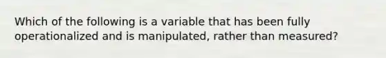 Which of the following is a variable that has been fully operationalized and is manipulated, rather than measured?