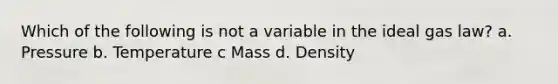 Which of the following is not a variable in the ideal gas law? a. Pressure b. Temperature c Mass d. Density