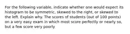 For the following​ variable, indicate whether one would expect its histogram to be​ symmetric, skewed to the​ right, or skewed to the left. Explain why. The scores of students (out of 100 points) on a very easy exam in which most score perfectly or nearly so, but a few score very poorly