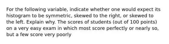 For the following​ variable, indicate whether one would expect its histogram to be​ symmetric, skewed to the​ right, or skewed to the left. Explain why. The scores of students (out of 100 points) on a very easy exam in which most score perfectly or nearly so, but a few score very poorly