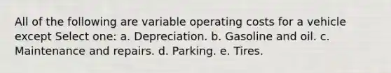 All of the following are variable operating costs for a vehicle except Select one: a. Depreciation. b. Gasoline and oil. c. Maintenance and repairs. d. Parking. e. Tires.