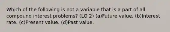 Which of the following is not a variable that is a part of all compound interest problems? (LO 2) (a)Future value. (b)Interest rate. (c)Present value. (d)Past value.