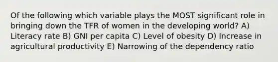 Of the following which variable plays the MOST significant role in bringing down the TFR of women in the developing world? A) Literacy rate B) GNI per capita C) Level of obesity D) Increase in agricultural productivity E) Narrowing of the dependency ratio