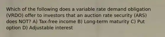 Which of the following does a variable rate demand obligation (VRDO) offer to investors that an auction rate security (ARS) does NOT? A) Tax-free income B) Long-term maturity C) Put option D) Adjustable interest