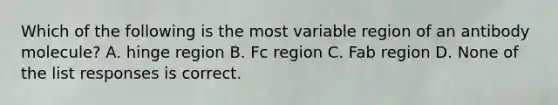 Which of the following is the most variable region of an antibody molecule? A. hinge region B. Fc region C. Fab region D. None of the list responses is correct.