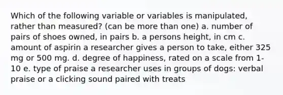 Which of the following variable or variables is manipulated, rather than measured? (can be more than one) a. number of pairs of shoes owned, in pairs b. a persons height, in cm c. amount of aspirin a researcher gives a person to take, either 325 mg or 500 mg. d. degree of happiness, rated on a scale from 1-10 e. type of praise a researcher uses in groups of dogs: verbal praise or a clicking sound paired with treats