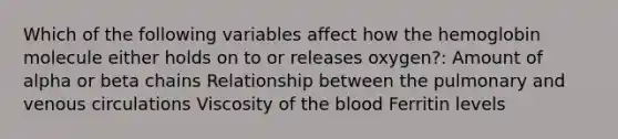 Which of the following variables affect how the hemoglobin molecule either holds on to or releases oxygen?: Amount of alpha or beta chains Relationship between the pulmonary and venous circulations Viscosity of the blood Ferritin levels