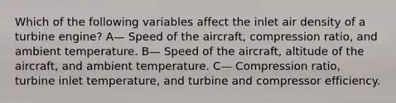 Which of the following variables affect the inlet air density of a turbine engine? A— Speed of the aircraft, compression ratio, and ambient temperature. B— Speed of the aircraft, altitude of the aircraft, and ambient temperature. C— Compression ratio, turbine inlet temperature, and turbine and compressor efficiency.