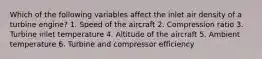 Which of the following variables affect the inlet air density of a turbine engine? 1. Speed of the aircraft 2. Compression ratio 3. Turbine inlet temperature 4. Altitude of the aircraft 5. Ambient temperature 6. Turbine and compressor efficiency