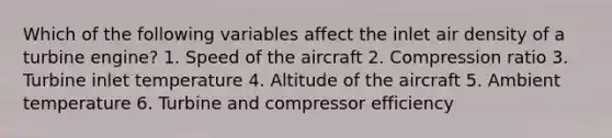 Which of the following variables affect the inlet air density of a turbine engine? 1. Speed of the aircraft 2. Compression ratio 3. Turbine inlet temperature 4. Altitude of the aircraft 5. Ambient temperature 6. Turbine and compressor efficiency