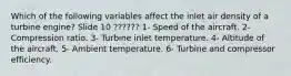 Which of the following variables affect the inlet air density of a turbine engine? Slide 10 ?????? 1- Speed of the aircraft. 2- Compression ratio. 3- Turbine inlet temperature. 4- Altitude of the aircraft. 5- Ambient temperature. 6- Turbine and compressor efficiency.