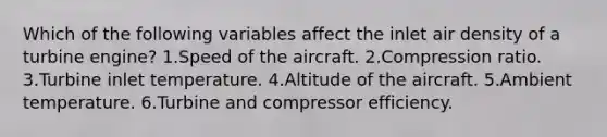 Which of the following variables affect the inlet air density of a turbine engine? 1.Speed of the aircraft. 2.Compression ratio. 3.Turbine inlet temperature. 4.Altitude of the aircraft. 5.Ambient temperature. 6.Turbine and compressor efficiency.