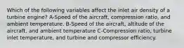 Which of the following variables affect the inlet air density of a turbine engine? A-Speed of the aircraft, compression ratio, and ambient temperature. B-Speed of the aircraft, altitude of the aircraft, and ambient temperature C-Compression ratio, turbine inlet temperature, and turbine and compressor efficiency.