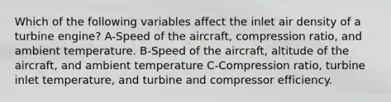 Which of the following variables affect the inlet air density of a turbine engine? A-Speed of the aircraft, compression ratio, and ambient temperature. B-Speed of the aircraft, altitude of the aircraft, and ambient temperature C-Compression ratio, turbine inlet temperature, and turbine and compressor efficiency.