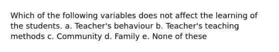 Which of the following variables does not affect the learning of the students. a. Teacher's behaviour b. Teacher's teaching methods c. Community d. Family e. None of these